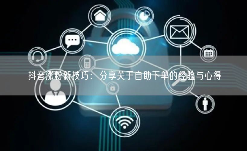 抖音涨粉新技巧：分享关于自助下单的经验与心得