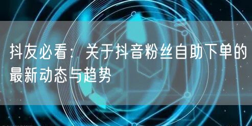 抖友必看：关于抖音粉丝自助下单的最新动态与趋势