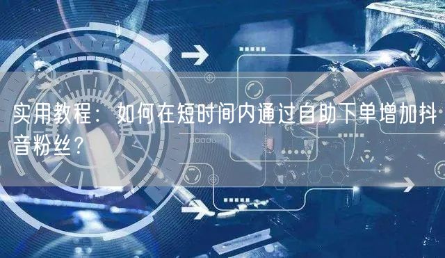实用教程：如何在短时间内通过自助下单增加抖音粉丝？