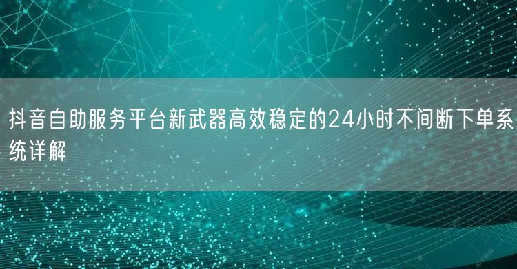 抖音自助服务平台新武器高效稳定的24小时不间断下单系统详解