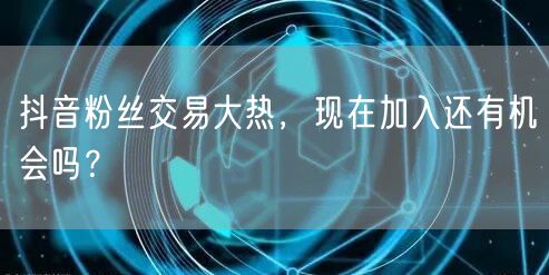 抖音粉丝交易大热，现在加入还有机会吗？