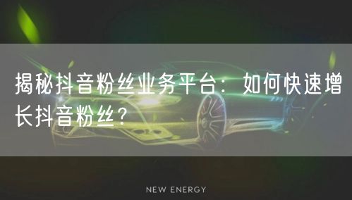 揭秘抖音粉丝业务平台：如何快速增长抖音粉丝？