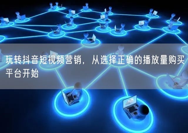 玩转抖音短视频营销，从选择正确的播放量购买平台开始