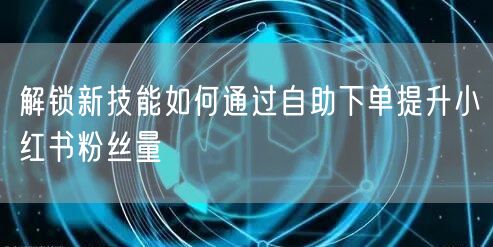 解锁新技能如何通过自助下单提升小红书粉丝量