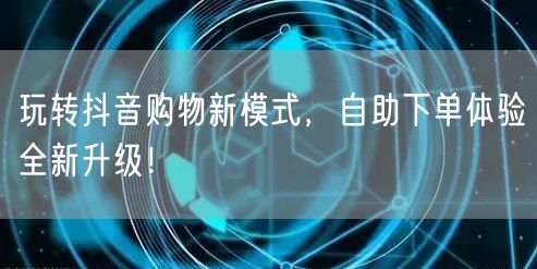 玩转抖音购物新模式，自助下单体验全新升级！