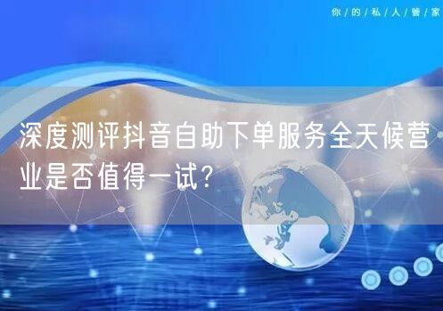 深度测评抖音自助下单服务全天候营业是否值得一试？