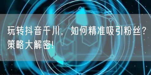玩转抖音千川，如何精准吸引粉丝？策略大解密!
