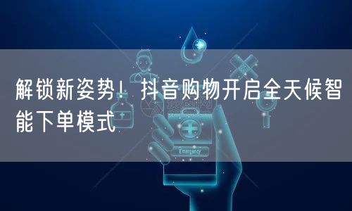 解锁新姿势！抖音购物开启全天候智能下单模式