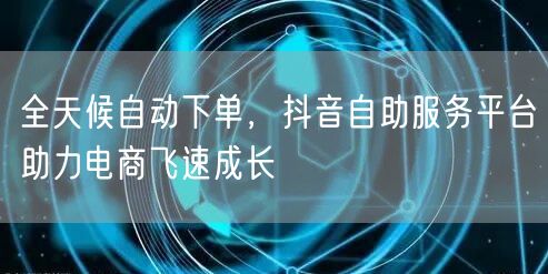 全天候自动下单，抖音自助服务平台助力电商飞速成长