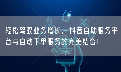 轻松驾驭业务增长，抖音自助服务平台与自动下单服务的完美结合！