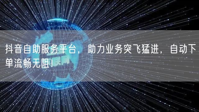 抖音自助服务平台，助力业务突飞猛进，自动下单流畅无阻！
