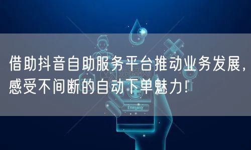 借助抖音自助服务平台推动业务发展，感受不间断的自动下单魅力！