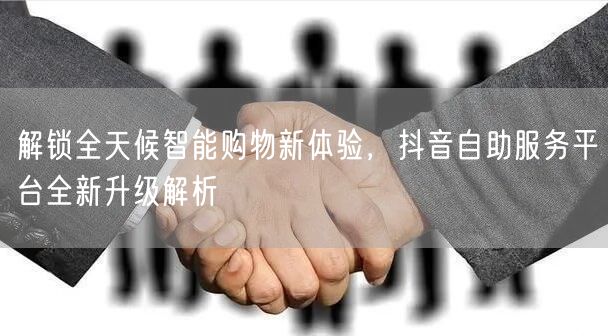 解锁全天候智能购物新体验，抖音自助服务平台全新升级解析