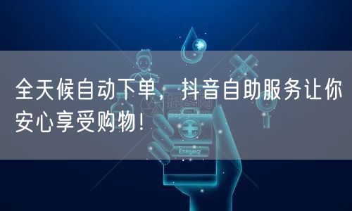全天候自动下单，抖音自助服务让你安心享受购物！
