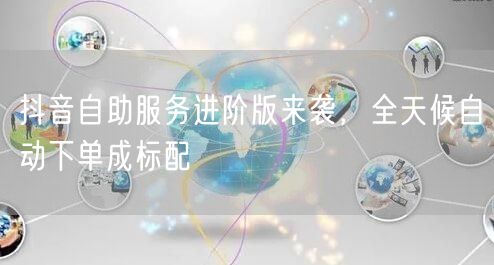 抖音自助服务进阶版来袭，全天候自动下单成标配