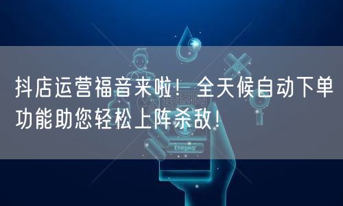 抖店运营福音来啦！全天候自动下单功能助您轻松上阵杀敌！