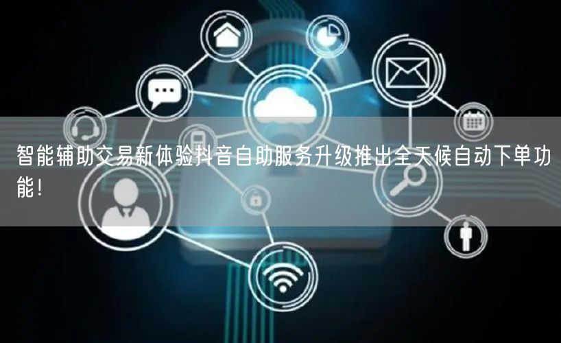 智能辅助交易新体验抖音自助服务升级推出全天候自动下单功能！