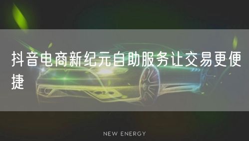 抖音电商新纪元自助服务让交易更便捷