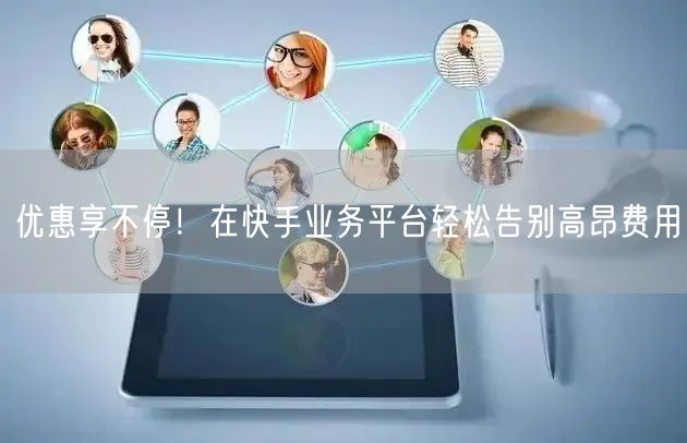 优惠享不停！在快手业务平台轻松告别高昂费用