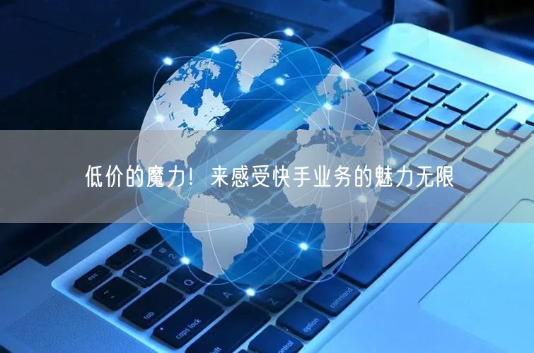 低价的魔力！来感受快手业务的魅力无限