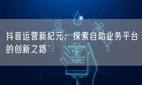 抖音运营新纪元：探索自助业务平台的创新之路