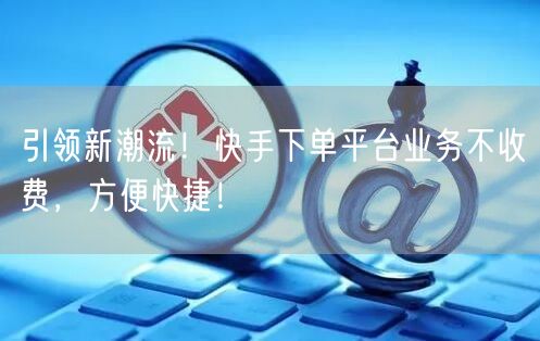 引领新潮流！快手下单平台业务不收费，方便快捷！