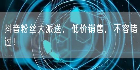 抖音粉丝大派送，低价销售，不容错过！