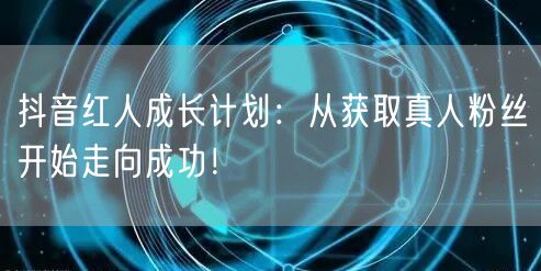 抖音红人成长计划：从获取真人粉丝开始走向成功！