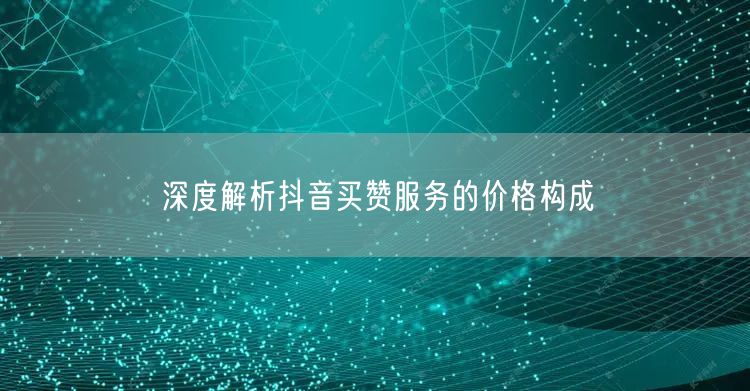 深度解析抖音买赞服务的价格构成